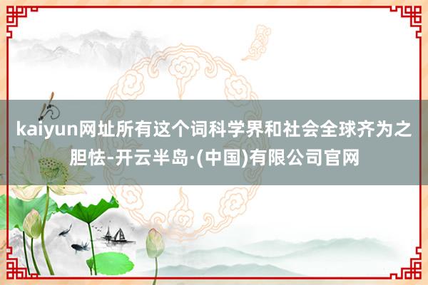 kaiyun网址所有这个词科学界和社会全球齐为之胆怯-开云半岛·(中国)有限公司官网