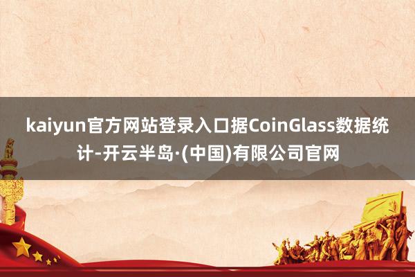 kaiyun官方网站登录入口据CoinGlass数据统计-开云半岛·(中国)有限公司官网