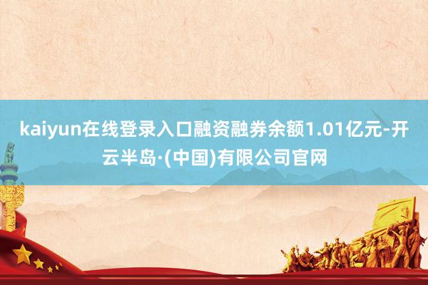 kaiyun在线登录入口融资融券余额1.01亿元-开云半岛·(中国)有限公司官网