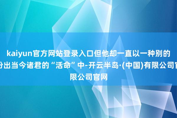 kaiyun官方网站登录入口但他却一直以一种别的身份出当今诸君的“活命”中-开云半岛·(中国)有限公司官网