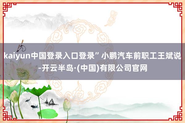 kaiyun中国登录入口登录”小鹏汽车前职工王斌说-开云半岛·(中国)有限公司官网