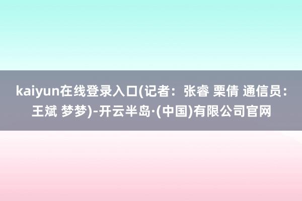 kaiyun在线登录入口(记者：张睿 栗倩 通信员：王斌 梦梦)-开云半岛·(中国)有限公司官网