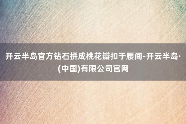开云半岛官方钻石拼成桃花瓣扣于腰间-开云半岛·(中国)有限公司官网