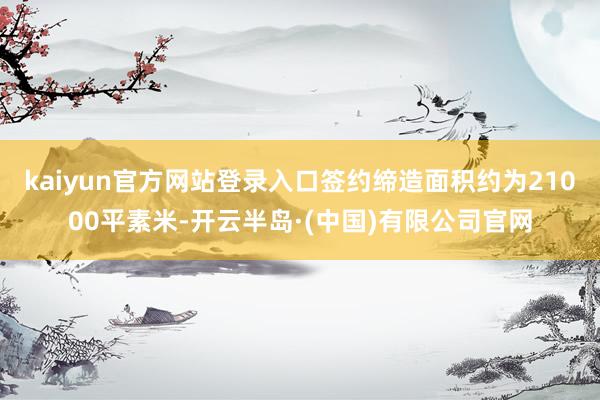 kaiyun官方网站登录入口签约缔造面积约为21000平素米-开云半岛·(中国)有限公司官网