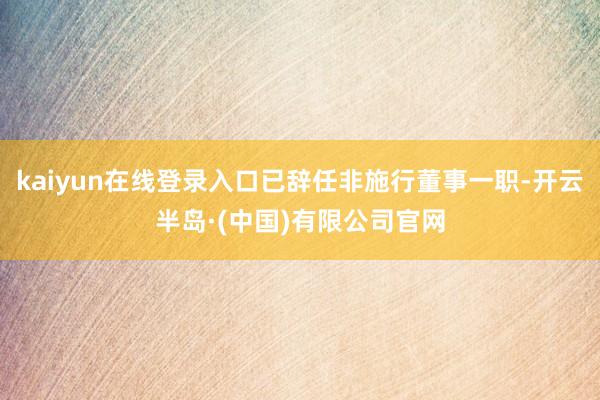 kaiyun在线登录入口已辞任非施行董事一职-开云半岛·(中国)有限公司官网