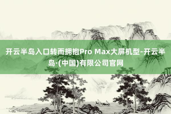 开云半岛入口转而拥抱Pro Max大屏机型-开云半岛·(中国)有限公司官网