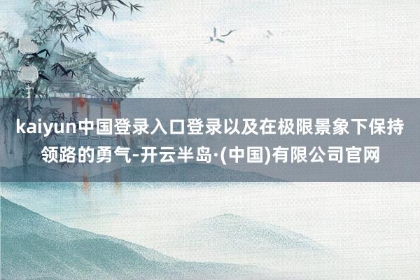 kaiyun中国登录入口登录以及在极限景象下保持领路的勇气-开云半岛·(中国)有限公司官网