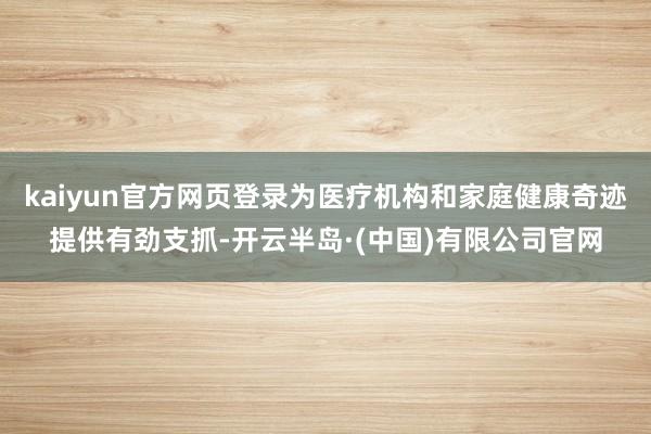 kaiyun官方网页登录为医疗机构和家庭健康奇迹提供有劲支抓-开云半岛·(中国)有限公司官网