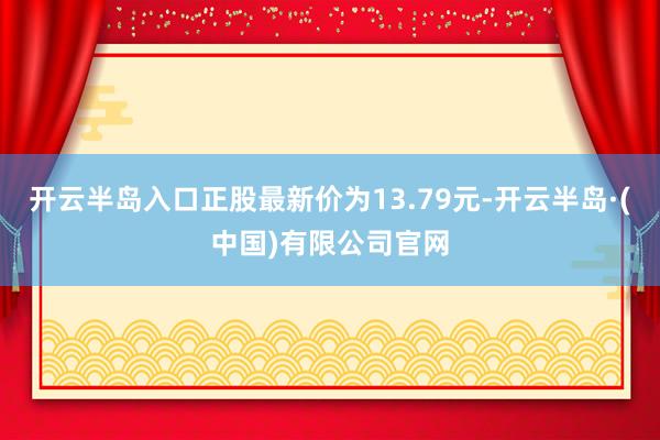 开云半岛入口正股最新价为13.79元-开云半岛·(中国)有限公司官网