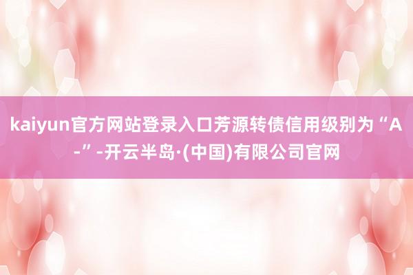 kaiyun官方网站登录入口芳源转债信用级别为“A-”-开云半岛·(中国)有限公司官网