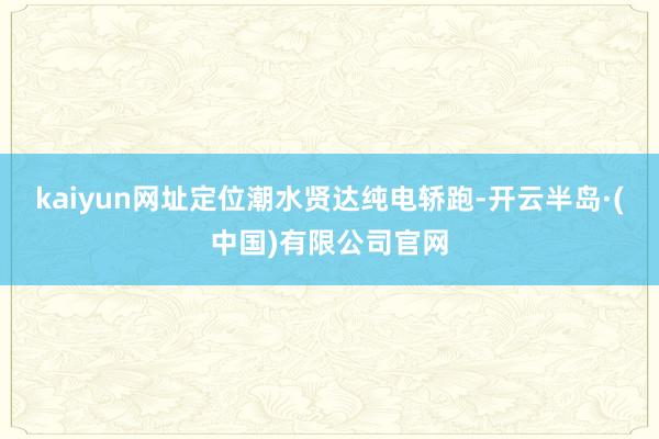 kaiyun网址定位潮水贤达纯电轿跑-开云半岛·(中国)有限公司官网