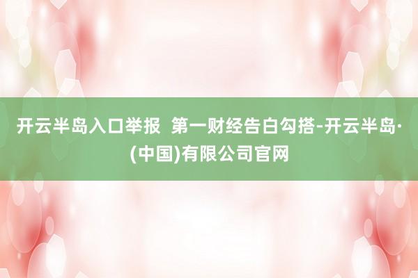 开云半岛入口举报  第一财经告白勾搭-开云半岛·(中国)有限公司官网