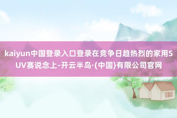 kaiyun中国登录入口登录在竞争日趋热烈的家用SUV赛说念上-开云半岛·(中国)有限公司官网