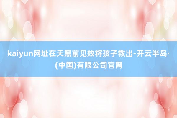 kaiyun网址在天黑前见效将孩子救出-开云半岛·(中国)有限公司官网