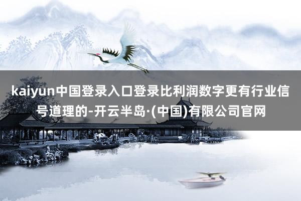kaiyun中国登录入口登录比利润数字更有行业信号道理的-开云半岛·(中国)有限公司官网