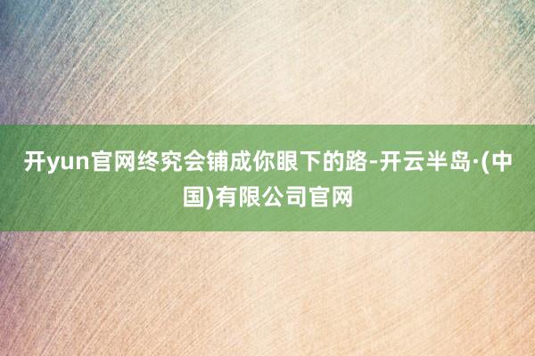 开yun官网终究会铺成你眼下的路-开云半岛·(中国)有限公司官网