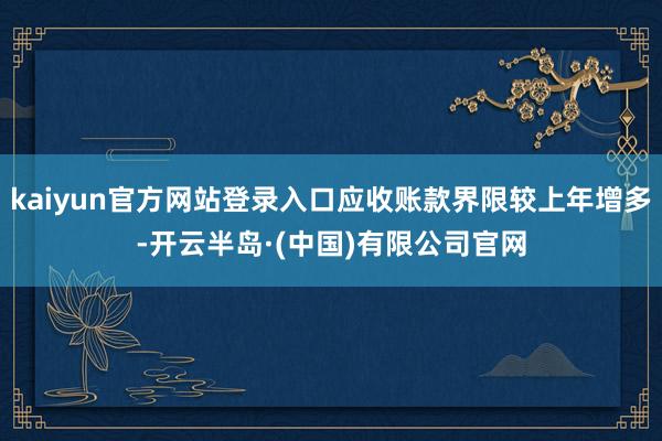 kaiyun官方网站登录入口应收账款界限较上年增多-开云半岛·(中国)有限公司官网
