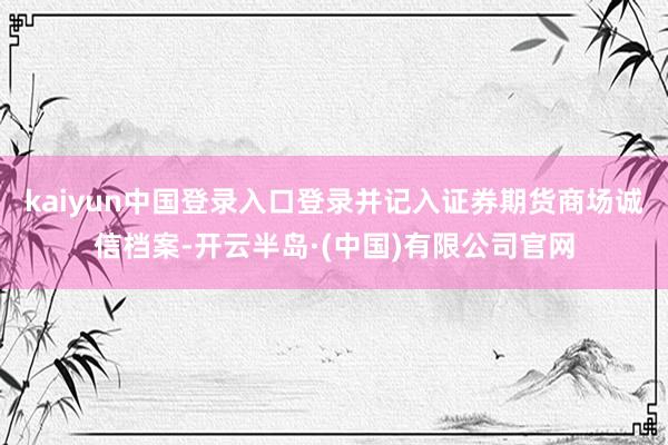 kaiyun中国登录入口登录并记入证券期货商场诚信档案-开云半岛·(中国)有限公司官网