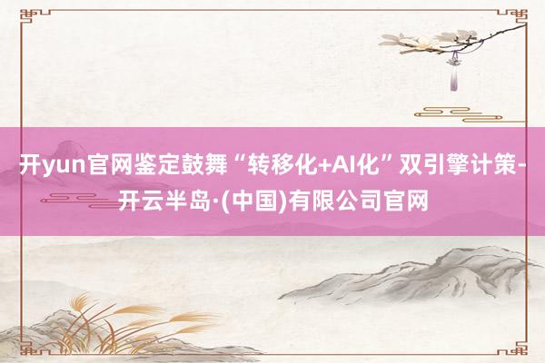 开yun官网鉴定鼓舞“转移化+AI化”双引擎计策-开云半岛·(中国)有限公司官网