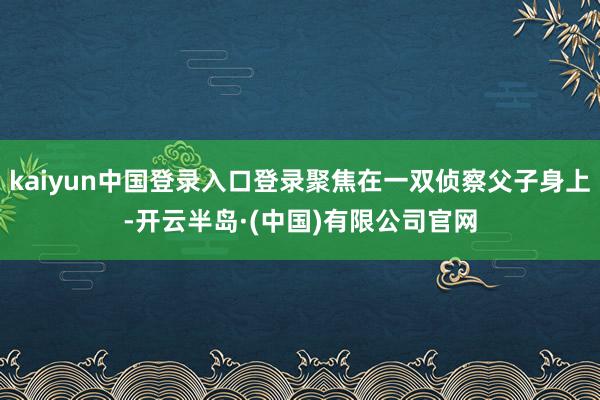 kaiyun中国登录入口登录聚焦在一双侦察父子身上-开云半岛·(中国)有限公司官网