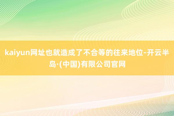 kaiyun网址也就造成了不合等的往来地位-开云半岛·(中国)有限公司官网