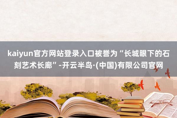 kaiyun官方网站登录入口被誉为“长城眼下的石刻艺术长廊”-开云半岛·(中国)有限公司官网
