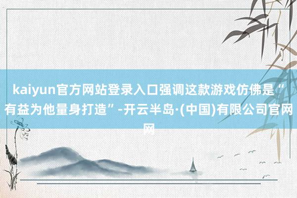 kaiyun官方网站登录入口强调这款游戏仿佛是“有益为他量身打造”-开云半岛·(中国)有限公司官网