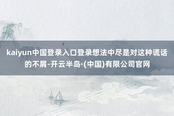 kaiyun中国登录入口登录想法中尽是对这种谎话的不屑-开云半岛·(中国)有限公司官网