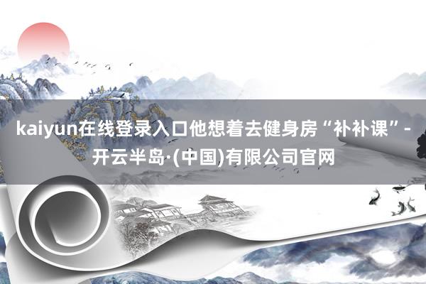 kaiyun在线登录入口他想着去健身房“补补课”-开云半岛·(中国)有限公司官网