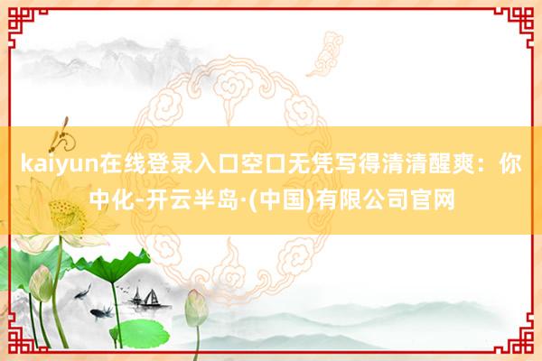 kaiyun在线登录入口空口无凭写得清清醒爽：你中化-开云半岛·(中国)有限公司官网