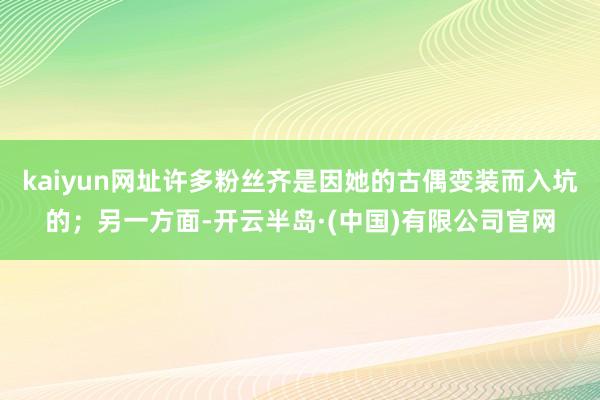 kaiyun网址许多粉丝齐是因她的古偶变装而入坑的；另一方面-开云半岛·(中国)有限公司官网