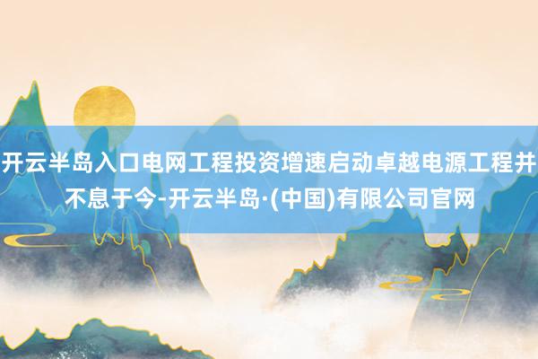 开云半岛入口电网工程投资增速启动卓越电源工程并不息于今-开云半岛·(中国)有限公司官网
