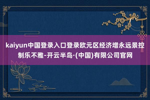 kaiyun中国登录入口登录欧元区经济增永远景控制乐不雅-开云半岛·(中国)有限公司官网