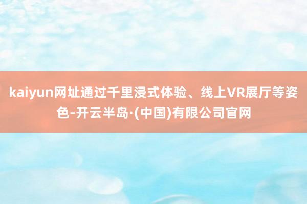 kaiyun网址通过千里浸式体验、线上VR展厅等姿色-开云半岛·(中国)有限公司官网