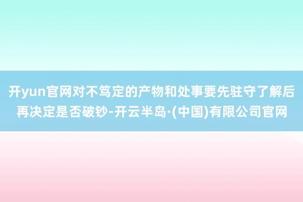 开yun官网对不笃定的产物和处事要先驻守了解后再决定是否破钞-开云半岛·(中国)有限公司官网