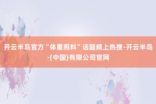 开云半岛官方“体重照料”话题频上热搜-开云半岛·(中国)有限公司官网