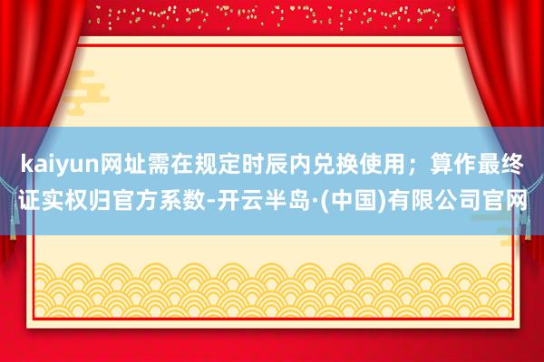 kaiyun网址需在规定时辰内兑换使用；算作最终证实权归官方系数-开云半岛·(中国)有限公司官网