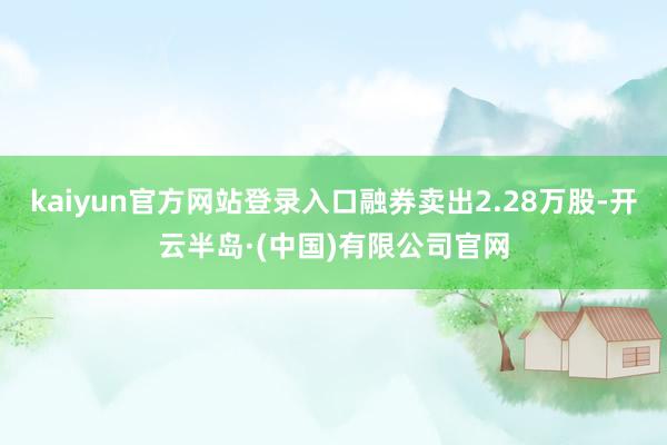 kaiyun官方网站登录入口融券卖出2.28万股-开云半岛·(中国)有限公司官网