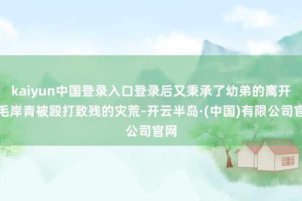 kaiyun中国登录入口登录后又秉承了幼弟的离开和毛岸青被殴打致残的灾荒-开云半岛·(中国)有限公司官网
