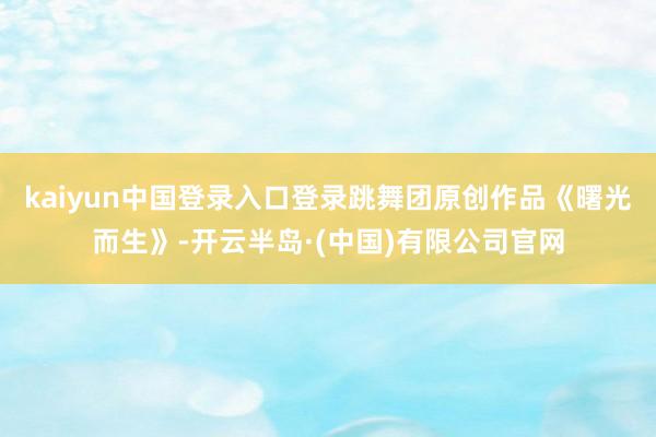 kaiyun中国登录入口登录跳舞团原创作品《曙光而生》-开云半岛·(中国)有限公司官网