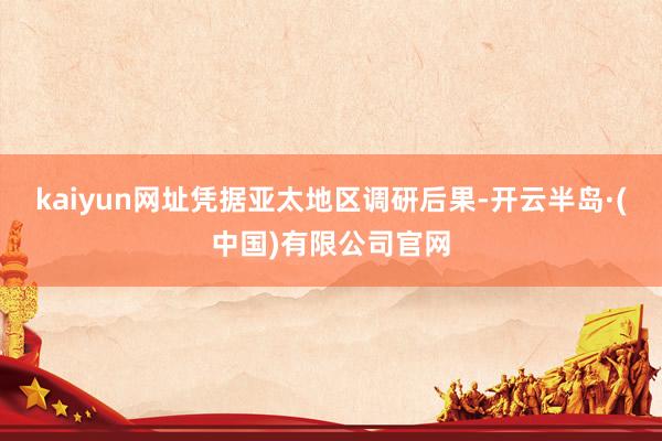 kaiyun网址凭据亚太地区调研后果-开云半岛·(中国)有限公司官网