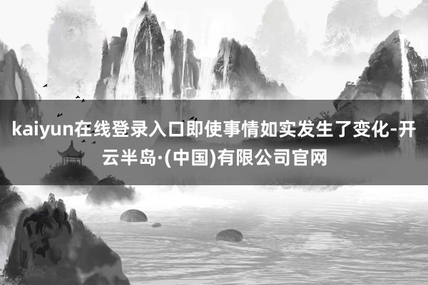 kaiyun在线登录入口即使事情如实发生了变化-开云半岛·(中国)有限公司官网