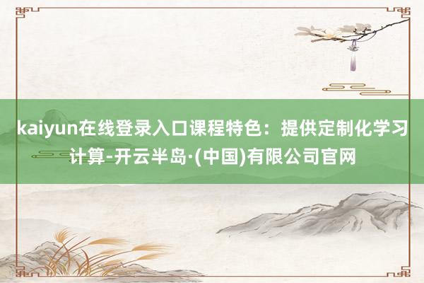 kaiyun在线登录入口课程特色：提供定制化学习计算-开云半岛·(中国)有限公司官网