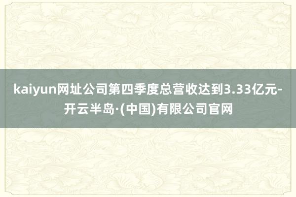 kaiyun网址公司第四季度总营收达到3.33亿元-开云半岛·(中国)有限公司官网