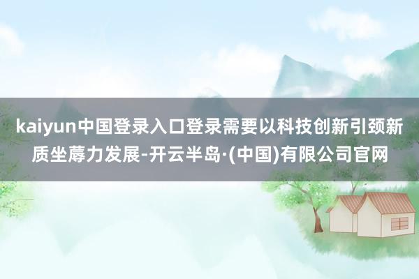 kaiyun中国登录入口登录需要以科技创新引颈新质坐蓐力发展-开云半岛·(中国)有限公司官网