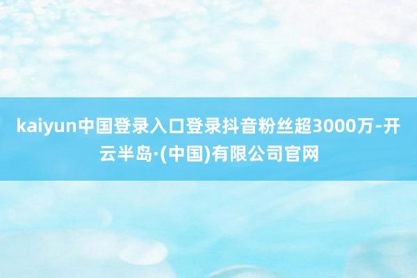 kaiyun中国登录入口登录抖音粉丝超3000万-开云半岛·(中国)有限公司官网