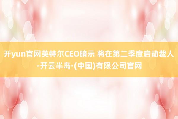 开yun官网英特尔CEO暗示 将在第二季度启动裁人-开云半岛·(中国)有限公司官网