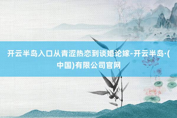 开云半岛入口从青涩热恋到谈婚论嫁-开云半岛·(中国)有限公司官网