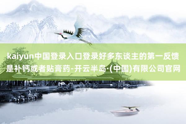 kaiyun中国登录入口登录好多东谈主的第一反馈是补钙或者贴膏药-开云半岛·(中国)有限公司官网
