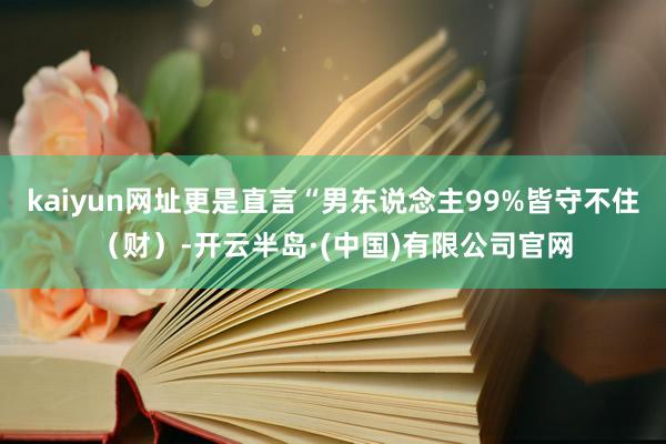 kaiyun网址更是直言“男东说念主99%皆守不住（财）-开云半岛·(中国)有限公司官网